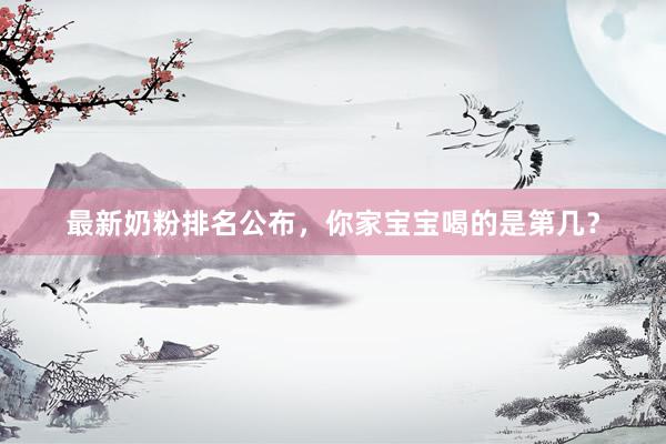 最新奶粉排名公布，你家宝宝喝的是第几？