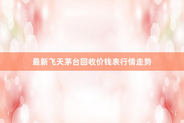 最新飞天茅台回收价钱表行情走势