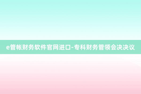 e管帐财务软件官网进口-专科财务管领会决决议