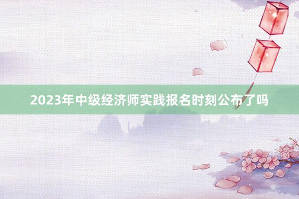 2023年中级经济师实践报名时刻公布了吗