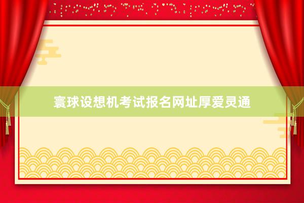 寰球设想机考试报名网址厚爱灵通