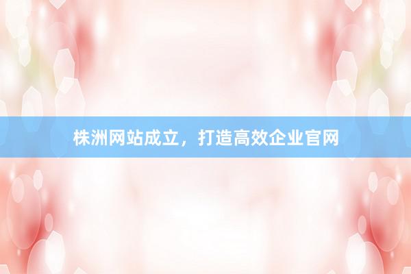 株洲网站成立，打造高效企业官网