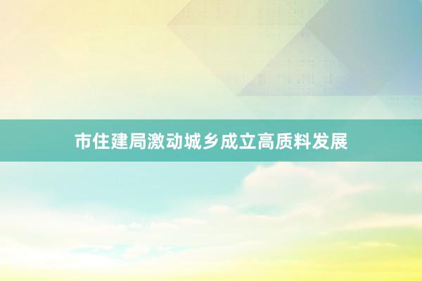 市住建局激动城乡成立高质料发展